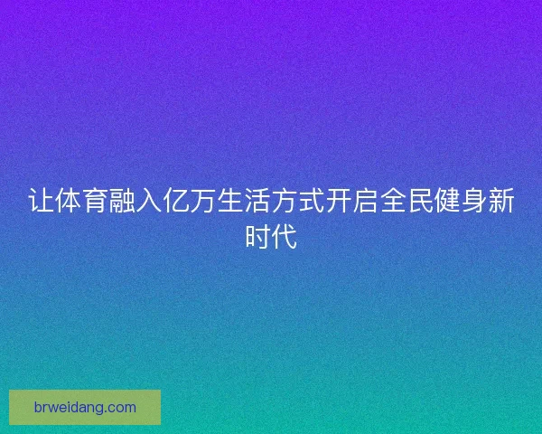 让体育融入亿万生活方式开启全民健身新时代 让体育融入亿万生活方式开启全民健身新时代