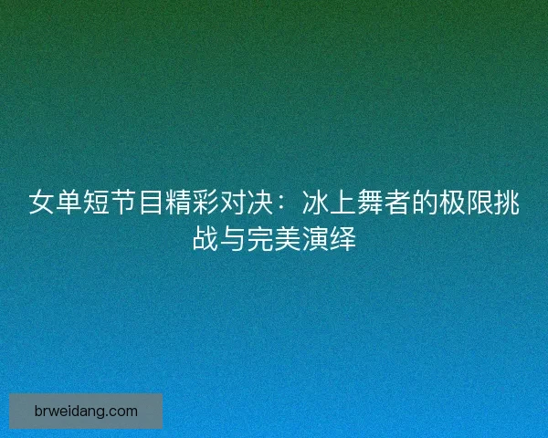 女单短节目精彩对决:冰上舞者的极限挑战与完美演绎 女单短节目精彩对决:冰上舞者的极限挑战与完美演绎