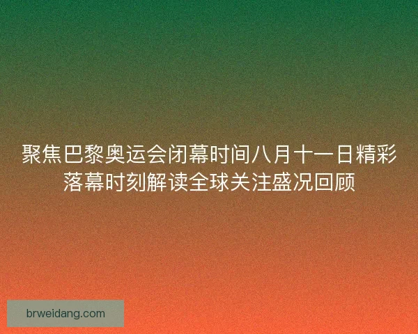 聚焦巴黎奥运会闭幕时间八月十一日精彩落幕时刻解读全球关注盛况回顾