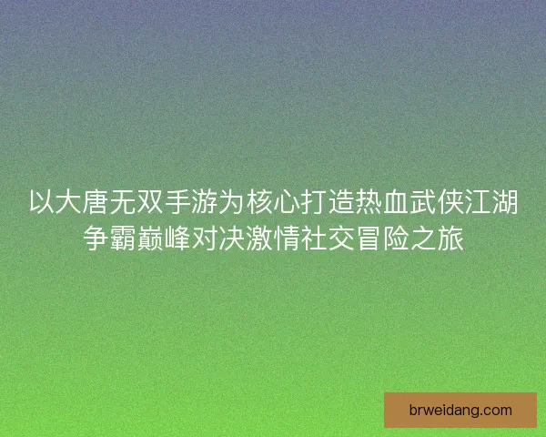以大唐无双手游为核心打造热血武侠江湖争霸巅峰对决激情社交冒险之旅