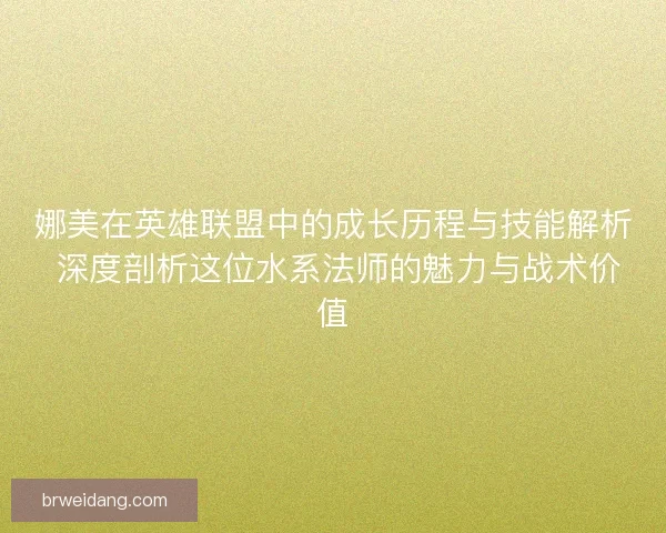 娜美在英雄联盟中的成长历程与技能解析 深度剖析这位水系法师的魅力与战术价值