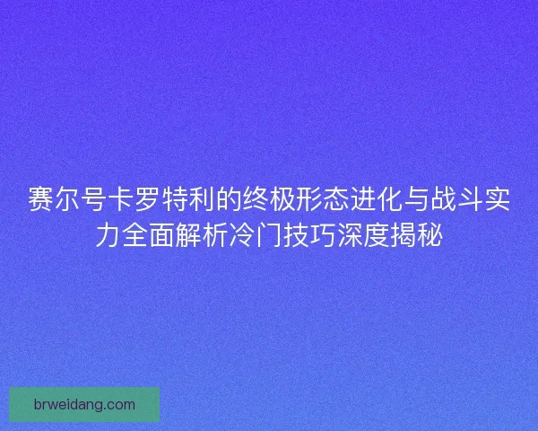 赛尔号卡罗特利的终极形态进化与战斗实力全面解析冷门技巧深度揭秘