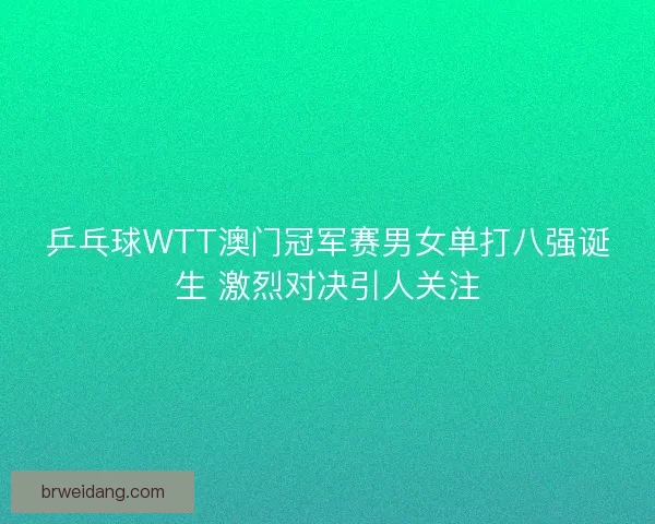 乒乓球WTT澳门冠军赛男女单打八强诞生 激烈对决引人关注