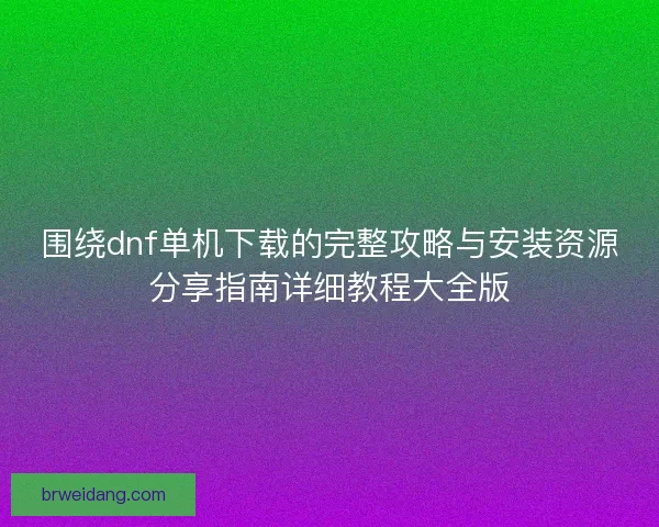 围绕dnf单机下载的完整攻略与安装资源分享指南详细教程大全版