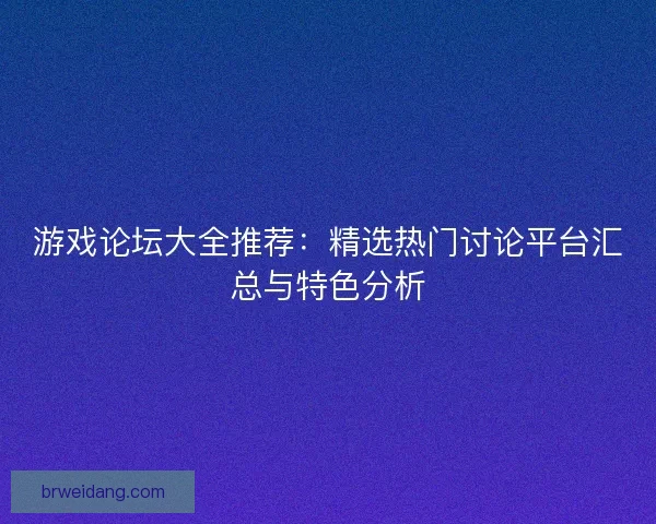 游戏论坛大全推荐：精选热门讨论平台汇总与特色分析