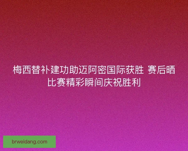 梅西替补建功助迈阿密国际获胜 赛后晒比赛精彩瞬间庆祝胜利 梅西替补建功助迈阿密国际获胜 赛后晒比赛精彩瞬间庆祝胜利