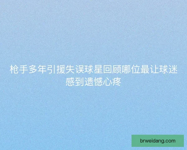 枪手多年引援失误球星回顾哪位最让球迷感到遗憾心疼 枪手多年引援失误球星回顾哪位最让球迷感到遗憾心疼
