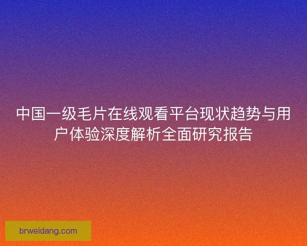 中国一级毛片在线观看平台现状趋势与用户体验深度解析全面研究报告