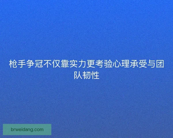 枪手争冠不仅靠实力更考验心理承受与团队韧性