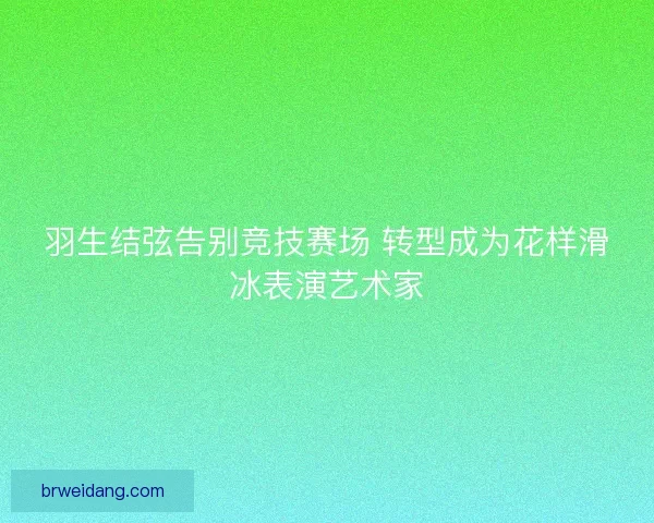 羽生结弦告别竞技赛场 转型成为花样滑冰表演艺术家