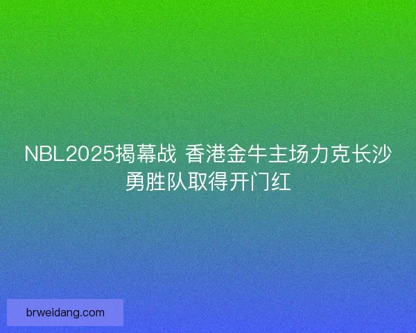 NBL2025揭幕战 香港金牛主场力克长沙勇胜队取得开门红
