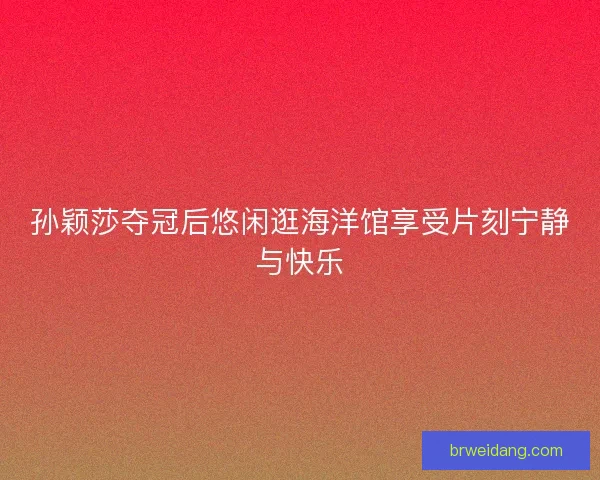 孙颖莎夺冠后悠闲逛海洋馆享受片刻宁静与快乐 孙颖莎夺冠后悠闲逛海洋馆享受片刻宁静与快乐
