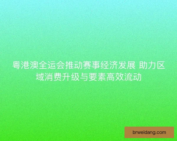 粤港澳全运会推动赛事经济发展 助力区域消费升级与要素高效流动 粤港澳全运会推动赛事经济发展 助力区域消费升级与要素高效流动