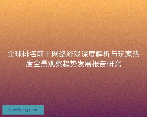 全球排名前十网络游戏深度解析与玩家热度全景观察趋势发展报告研究 全球排名前十网络游戏深度解析与玩家热度全景观察趋势发展报告研究