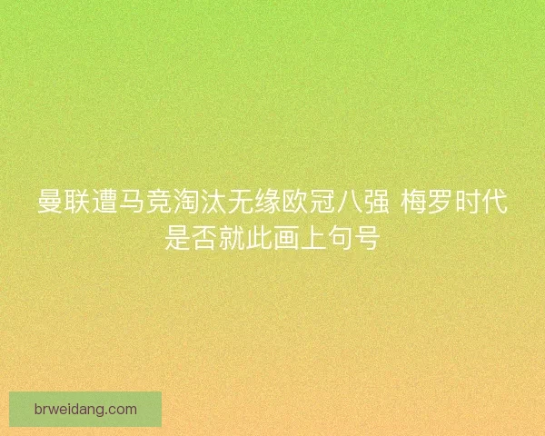 曼联遭马竞淘汰无缘欧冠八强 梅罗时代是否就此画上句号