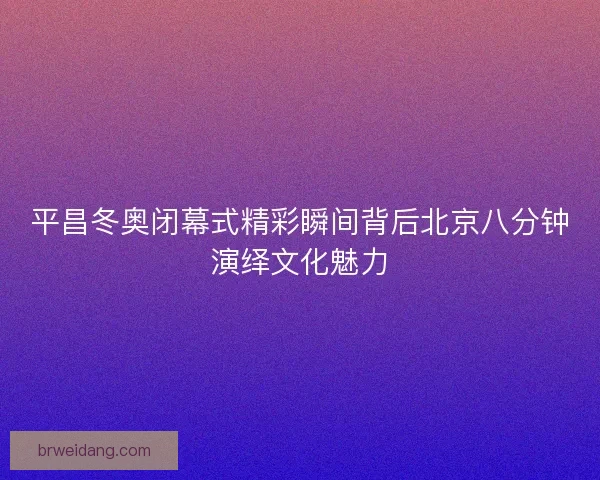 平昌冬奥闭幕式精彩瞬间背后北京八分钟演绎文化魅力