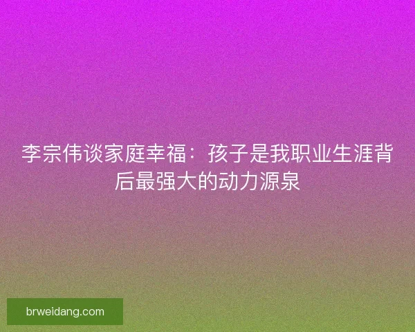 李宗伟谈家庭幸福：孩子是我职业生涯背后最强大的动力源泉