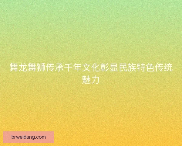 舞龙舞狮传承千年文化彰显民族特色传统魅力