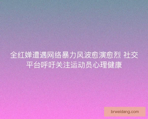 全红婵遭遇网络暴力风波愈演愈烈 社交平台呼吁关注运动员心理健康