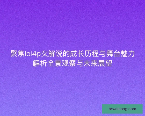 聚焦lol4p女解说的成长历程与舞台魅力解析全景观察与未来展望