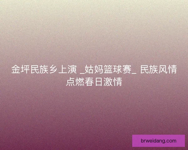 金坪民族乡上演 _姑妈篮球赛_ 民族风情点燃春日激情